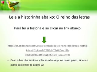 Para ler a história é só clicar no link abaixo:
https://pt.slideshare.net/LetciaFernandes84/o-reino-das-letras-histria-
infantil?qid=efe729f0-9f75-407e-a129-
40a0b0230e0f&v=&b=&from_search=10
o Caso o link não funcione volte ao whatsapp, no nosso grupo, lá tem o
atalho para o link da página 02
Leia a historinha abaixo: O reino das letras
 