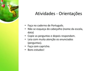 Atividades - Orientações
• Faça no caderno de Português.
• Não se esqueça do cabeçalho (nome da escola,
data)
• Copie as perguntas e depois respondam.
• Leia com muita atenção os enunciados
(perguntas).
• Faça com capricho.
• Bons estudos!
 