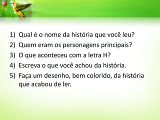 1) Qual é o nome da história que você leu?
2) Quem eram os personagens principais?
3) O que aconteceu com a letra H?
4) Escreva o que você achou da história.
5) Faça um desenho, bem colorido, da história
que acabou de ler.
 