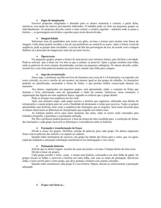 • Jogos de imaginação
          Escrever propostas imaginadas e absurdas para os alunos sortearem e criarem, a partir delas,
narrativas com ajuda de roteiros previamente elaborados. O trabalho pode ser feito em pequenos grupos ou
individualmente. As propostas deverão conter o tema central, o cenário sugerido – ambiente onde se passa a
história - , os personagens envolvidos e questões para serem desenvolvidas.

              • Imagem falada
         Selecionar tiras de quadrinhos sem textos em gibis, revistas e jornais para montar uma banca de
imagens. Cada aluno poderá escolher a tira de sua preferência ou sorteá-la ao acaso. Após a leitura visual da
seqüência, pode se propor duas atividades: a escrita da fala dos personagens da tira, de acordo com a imagem
(balões) ou a descrição da imagem por meio de um texto escrito.

              • Ópera-texto
         Em pequenos grupos, propor a leitura de uma poesia com estrutura rítmica, para facilitar a atividade.
Pode-se solicitar que a leiam em voz alta ou que a cantem, se possível. Após, o grupo receberá uma folha,
onde as palavras do texto estejam desordenadas, escritas em pequenos retângulos. Os alunos deverão, então,
recortá-los e com estas palavras montar um outro texto, usando uma folha para colagem.

              • Jogo da reconstrução
          Nesse jogo, o professor escolhe um livro de literatura com cerca de 6 a 8 ilustrações e as reproduz em
xerox colorido, ou com o auxílio de um scanner; em número igual ao dos grupos de trabalho. As ilustrações
poderão ser plastificadas, assumindo a forma de fichas, o que permite melhor conservação durante seu
manuseio.
          Aos alunos, organizados em pequenos grupos, será apresentado, então, o conjunto de fichas que
ilustram o livro selecionado, sem ser apresentado o título do mesmo. Solicita-se, nesse momento, a
organização das figuras em uma seqüência lógica, segundo os critérios que o grupo definir.
          Pode-se arranjar essa seqüência em um varal.
          Após essa primeira etapa, cada grupo escreve a história que organizou, utilizando uma lâmina de
retroprojetor e caneta própria para tal, com a finalidade de demonstrar o relato que escreveu. Todos os grupos
apresentarão suas histórias, bem como a seqüência das ilustrações que as originou. Será muito divertido para
os alunos observarem as diferenças de interpretação que surgirão nos relatos orais.
          As Lâminas podem servir para outro momento das aulas, onde os textos serão retomados para
trabalhar ortografia, a gramática e a pontuação utilizada.
          Por fim o professor poderá promover a hora da leitura da obra escolhida para a confecção de fichas,
das ilustrações e cada grupo escreverá as diferenças e coincidências entre as histórias.

             • Formação e transformação de frases
         Divida a classe em grupos. Distribua cartelas de palavras para cada grupo. Os alunos organizam
frases com as palavras das cartelas e as copiam no caderno.
         Quando todos terminarem de escrever, um grupo faz ditado das frases para o outro, que vai agora,
copiá-las mudando a entonação (afirmação transforma-se em interrogação e vice-versa).

              • Pontuando histórias
         Solicite que os alunos tragam recortes de cenas de jornais e revistas. Coloque dentro de uma caixa.
         Divida a classe em grupos.
         Cada grupo escolhe e retira cenas e monta uma história, colocando-a em uma folha de papel. Os
grupos trocam as folhas e escrevem a história em outra folha, sem usar os sinais de pontuação. Devolvem
então, o texto escrito para o outro grupo, que deve pontuar a história com canetas coloridas.
         Quando todos terminarem, cada grupo lê a sua história. Depois, discute-se coletivamente a pontuação
adequada.




             •    O que você faria se...
 