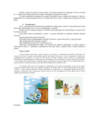Divida a classe em grupos de cinco alunos. Um aluno do grupo faz a pergunta “O que você faria
se...” criando uma situação como por exemplo, “derrubasse refrigerante na roupa?”
          Os outros respondem à pergunta em um papel. Os grupos trocam os papéis das respostas. A seguir, o
perguntador faz a mesma pergunta inicial e os colegas lêem em voz alta, a resposta que receberam do outro
grupo.

              • Eu penso que...
         Esta é uma proposta interessante para sensibilizar o adulto para a escrita. É uma proposta que exige
observação, identificação e leva ao riso, à interpretação e à opinião.
         Divida a classe em grupos pequenos e distribua para cada grupo um cartum/charge ou tira de humor
de jornais e revistas.
         Cada grupo observa atentamente o cartum e procura responder as seguintes questões mediante
conversa :
         Que personagem faz parte do desenho?
         Existe algo escrito acompanhando o desenho? Se houver, o quer está escrito e o que quer dizer?
         Que assunto pode estar tratando o cartum?
         Que significado tem para você o desenho que vê?
         Após esses questionamentos, propor, um inventário de palavras relacionadas ao cartum, propor a
construção de frases e , finalmente, a produção de texto que retrate a opinião sobre o assunto tratado no
cartum.
         O que é cartum?

          É uma narrativa humorística, expressa através da caricatura e normalmente destinada à publicação em
 jornais ou revistas. O cartum é uma anedota gráfica. Seu objetivo é provocar o riso do espectador; e sendo uma
 manifestação da caricatura, ele chega ao riso através da crítica mordaz, satírica, irônica e principalmente
 humorística do comportamento do ser humano, das suas fraquezas, dos seus hábitos e costumes. Muitas vezes, porém,
 o riso contido num cartum pode ser alcançado apenas com um jogo criativo de idéias, por um achado humorístico
 (que em francês se chama trouvaille) ou por uma forma inteligente de trocadilho visual.

          O cartunista pode recorrer às legendas ou dispensá-las. Os cartuns sem legendas ou sem textos foram
 chamados, durante muito tempo, pela imprensa brasileira, de "piada muda". O termo cartum origina-se do inglês
 cartoon - cartão, pequeno projeto em escala, desenhado em cartão para ser reproduzido depois em mural ou
 tapeçaria. A expressão, com o sentido que tem hoje, nasceu em 1841 nas páginas da revista inglesa Punch, a mais
 antiga revista de humor do mundo.




Exemplos:
 
