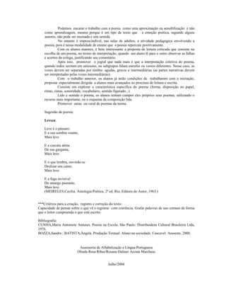 Podemos encarar o trabalho com a poesia como uma aproximação ou sensibilização e não
    como aprendizagem, mesmo porque é um tipo de texto que a emoção poética, segundo alguns
    autores, não pode ser ensinada e sim sentida.
              No entanto é imprescindível, nas salas de adultos, a atividade pedagógica envolvendo a
    poesia, pois é nessa modalidade de ensino que a poesia repercute positivamente.
              Com os alunos maiores, é bem interessante a proposta de leitura criticada que consiste na
    escolha de um poema, no treino de interpretação, quando um aluno lê para o outro observar as falhas
    e acertos do colega, justificando seu comentário.
              Após isso, promover o jogral que nada mais é que a interpretação coletiva do poema,
    quando todos recitam em uníssono, ou subgrupos falam estrofes ou versos diferentes. Nesse caso, as
    vozes devem ser separadas por timbre: agudas, graves e intermediárias (as partes narrativas devem
    ser interpretadas pelas vozes intermediárias).
              Com o trabalho anterior, os alunos já terão condições de trabalharem com a recriação,
    proposta especialmente dirigida a alunos mais avançados no processo de leitura e escrita.
              Consiste em explorar a característica específica do poema (forma, disposição no papel,
    ritmo, rimas, sonoridade, vocabulário, sentido figurado...)
              Lido e sentido o poema, os alunos tentam compor eles próprios seus poemas, utilizando o
    recurso mais importante, ou o esquema da composição lida.
              Promover sarau ou varal de poemas da turma.

    Sugestão de poesia;

    Leveza

    Leve é o pássaro:
    E a sua sombra voante,
    Mais leve

    E a cascata aérea
    De sua garganta,
    Mais leve.

    E o que lembra, ouvindo-se
    Deslizar seu canto,
    Mais leve.

    E a fuga invisível
    Do amargo passante,
    Mais leve.
    (MEIRELES,Cecília. Antologia Poética, 2ª ed, Rio, Editora do Autor, 1963.)


***Critérios para a criação, registro e correção do texto:
Capacidade de pensar sobre o que vê e registrar com coerência; Grafar palavras de uso comum de forma
que o leitor compreenda o que está escrito.

Bibliografia:
CUNHA,Maria Antoniete Antunes. Poesia na Escola. São Paulo: Distribuidora Cultural Brasileira Ltda,
1976.
BOZZA,Sandra ; BATISTA,Ângela. Produção Textual: Aluno na sociedade. Cascavel: Assoeste, 2000.


                           Assessoria de Alfabetização e Língua Portuguesa
                          Olinda Rosa Ribas/Rosana Daliner Acosta Marchese


                                             Julho/2004
 