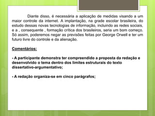 Diante disso, é necessária a aplicação de medidas visando a um
maior controle da internet. A implantação, na grade escolar brasileira, do
estudo dessas novas tecnologias de informação, incluindo as redes sociais,
e a , consequente , formação crítica dos brasileiros, seria um bom começo.
Só assim, poderemos negar as previsões feitas por George Orwell e ter um
futuro livre do controle e da alienação.
Comentários:
- A participante demonstra ter compreendido a proposta da redação e
desenvolvido o tema dentro dos limites estruturais do texto
dissertativo-argumentativo;
- A redação organiza-se em cinco parágrafos;
 