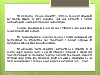Na introdução (primeiro parágrafo), refere-se ao mundo idealizado
por George Orwell, na obra intitulada 1984, que apresenta o homem
controlado pelo Estado por intermédio da tecnologia.
A seguir, apresenta-se a tese de que a internet é uma forma atual
de manipulação das pessoas.
No desenvolvimento (segundo, terceiro e quarto parágrafos), são
apresentados os argumentos que comprovam a opinião negativa da
participante sobre a ação das redes sociais.
Na conclusão (quinto parágrafo), apresenta-se a proposta de se
exercer maior controle sobre o uso da internet e implantar o estudo das
novas tecnologias de informação na grade curricular das escolas, para uma
formação mais crítica dos brasileiros, tendo em vista a construção de um
futuro sem alienação e controle, o que negaria as previsões de G. Orwell.
 