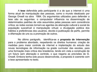 A tese defendida pela participante é a de que a internet é uma
forma atual de manipulação das pessoas, como o mundo idealizado por
George Orwell na obra 1984. Os argumentos utilizados para defender a
tese são os seguintes: o computador influencia na disseminação de
determinados padrões de vida assumidos pelas pessoas sem consciência
crítica; as redes sociais tornam-se agentes da alienação cultural e social da
população suscetível à manipulação virtual; a divulgação pública dos
hábitos e preferências dos usuários, devido à publicação de perfis, permite
a difamação de uns ou a promoção de outros.
No último parágrafo, identifica-se a proposta de intervenção
para o problema abordado, respeitando os direitos humanos: criação de
medidas para maior controle da internet e implantação do estudo das
novas tecnologias de informação na grade curricular das escolas, para
uma formação mais crítica dos brasileiros, tendo em vista a construção de
um futuro sem alienação e controle, o que negaria as previsões de G.
Orwell. Embora tenha sido pouco desenvolvida, a proposta é coerente com
a tese apresentada no texto.
 