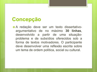 Concepção
 A redação deve ser um texto dissertativo-
argumentativo de no máximo 30 linhas,
desenvolvido a partir de uma situação-
problema e de subsídios oferecidos sob a
forma de textos motivadores. O participante
deve desenvolver uma reflexão escrita sobre
um tema de ordem política, social ou cultural.
 