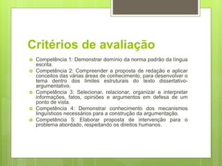 Critérios de avaliação
 Competência 1: Demonstrar domínio da norma padrão da língua
escrita.
 Competência 2: Compreender a proposta de redação e aplicar
conceitos das várias áreas de conhecimento, para desenvolver o
tema dentro dos limites estruturais do texto dissertativo-
argumentativo.
 Competência 3: Selecionar, relacionar, organizar e interpretar
informações, fatos, opiniões e argumentos em defesa de um
ponto de vista.
 Competência 4: Demonstrar conhecimento dos mecanismos
linguísticos necessários para a construção da argumentação.
 Competência 5: Elaborar proposta de intervenção para o
problema abordado, respeitando os direitos humanos.
 