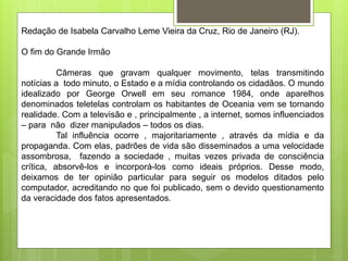 Redação de Isabela Carvalho Leme Vieira da Cruz, Rio de Janeiro (RJ).
O fim do Grande Irmão
Câmeras que gravam qualquer movimento, telas transmitindo
notícias a todo minuto, o Estado e a mídia controlando os cidadãos. O mundo
idealizado por George Orwell em seu romance 1984, onde aparelhos
denominados teletelas controlam os habitantes de Oceania vem se tornando
realidade. Com a televisão e , principalmente , a internet, somos influenciados
– para não dizer manipulados – todos os dias.
Tal influência ocorre , majoritariamente , através da mídia e da
propaganda. Com elas, padrões de vida são disseminados a uma velocidade
assombrosa, fazendo a sociedade , muitas vezes privada de consciência
crítica, absorvê-los e incorporá-los como ideais próprios. Desse modo,
deixamos de ter opinião particular para seguir os modelos ditados pelo
computador, acreditando no que foi publicado, sem o devido questionamento
da veracidade dos fatos apresentados.
 