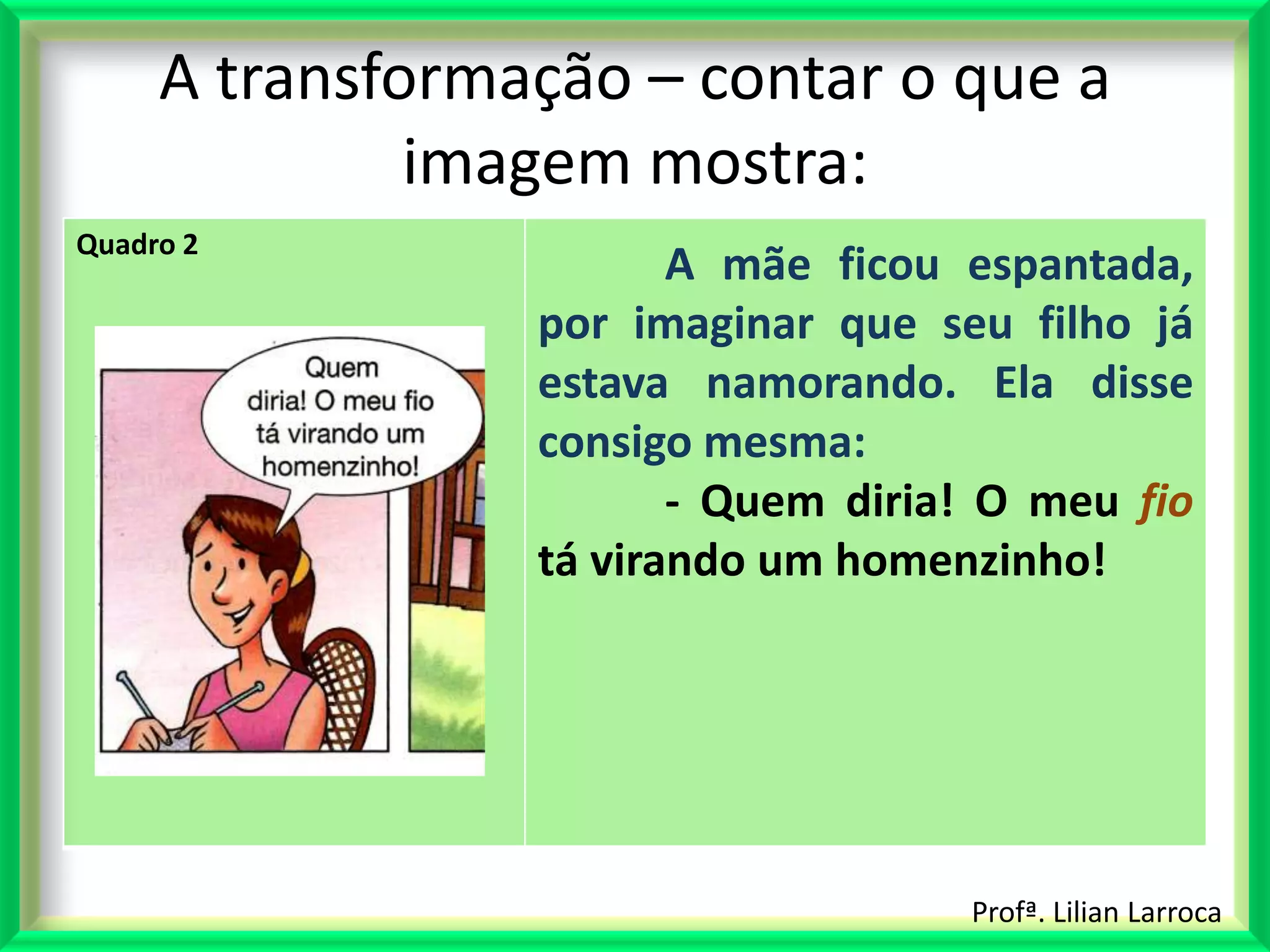 A transformação – contar o que a
              imagem mostra:
Quadro 2
                        A mãe ficou espantada,
                 por imaginar que seu filho já
                 estava namorando. Ela disse
                 consigo mesma:
                        - Quem diria! O meu fio
                 tá virando um homenzinho!




                                    Profª. Lilian Larroca
 