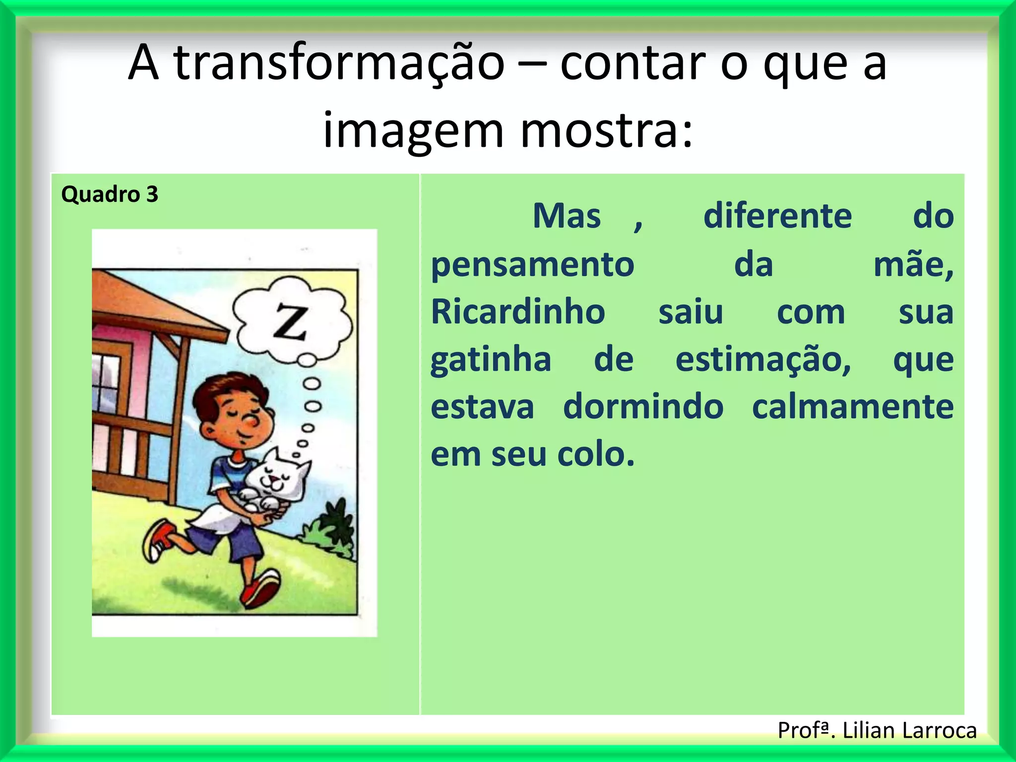 A transformação – contar o que a
              imagem mostra:
Quadro 3
                       Mas ,   diferente  do
                 pensamento      da      mãe,
                 Ricardinho saiu com sua
                 gatinha de estimação, que
                 estava dormindo calmamente
                 em seu colo.




                                   Profª. Lilian Larroca
 