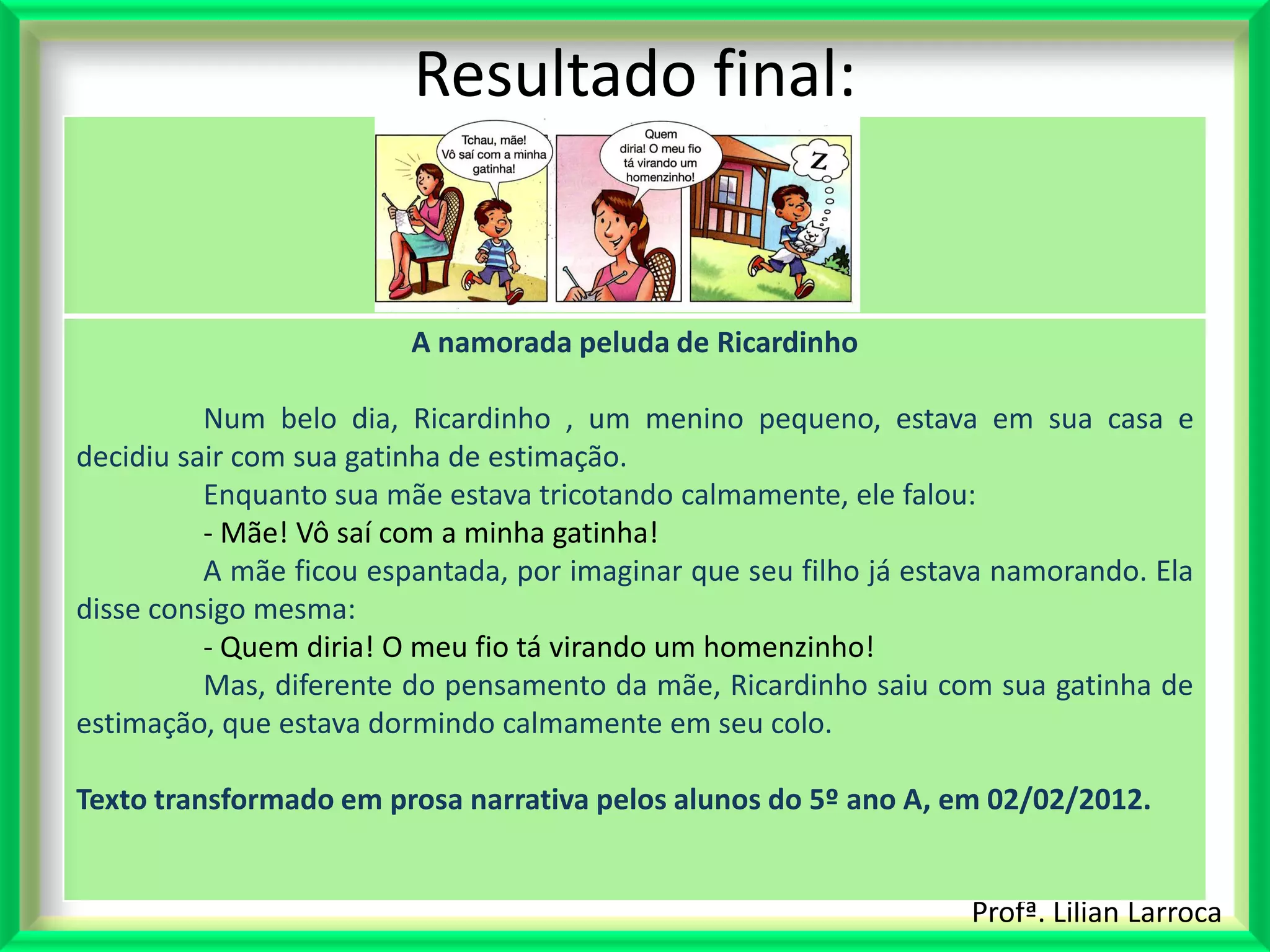 Resultado final:


                         A namorada peluda de Ricardinho

          Num belo dia, Ricardinho , um menino pequeno, estava em sua casa e
decidiu sair com sua gatinha de estimação.
          Enquanto sua mãe estava tricotando calmamente, ele falou:
          - Mãe! Vô saí com a minha gatinha!
          A mãe ficou espantada, por imaginar que seu filho já estava namorando. Ela
disse consigo mesma:
          - Quem diria! O meu fio tá virando um homenzinho!
          Mas, diferente do pensamento da mãe, Ricardinho saiu com sua gatinha de
estimação, que estava dormindo calmamente em seu colo.

Texto transformado em prosa narrativa pelos alunos do 5º ano A, em 02/02/2012.


                                                                   Profª. Lilian Larroca
 