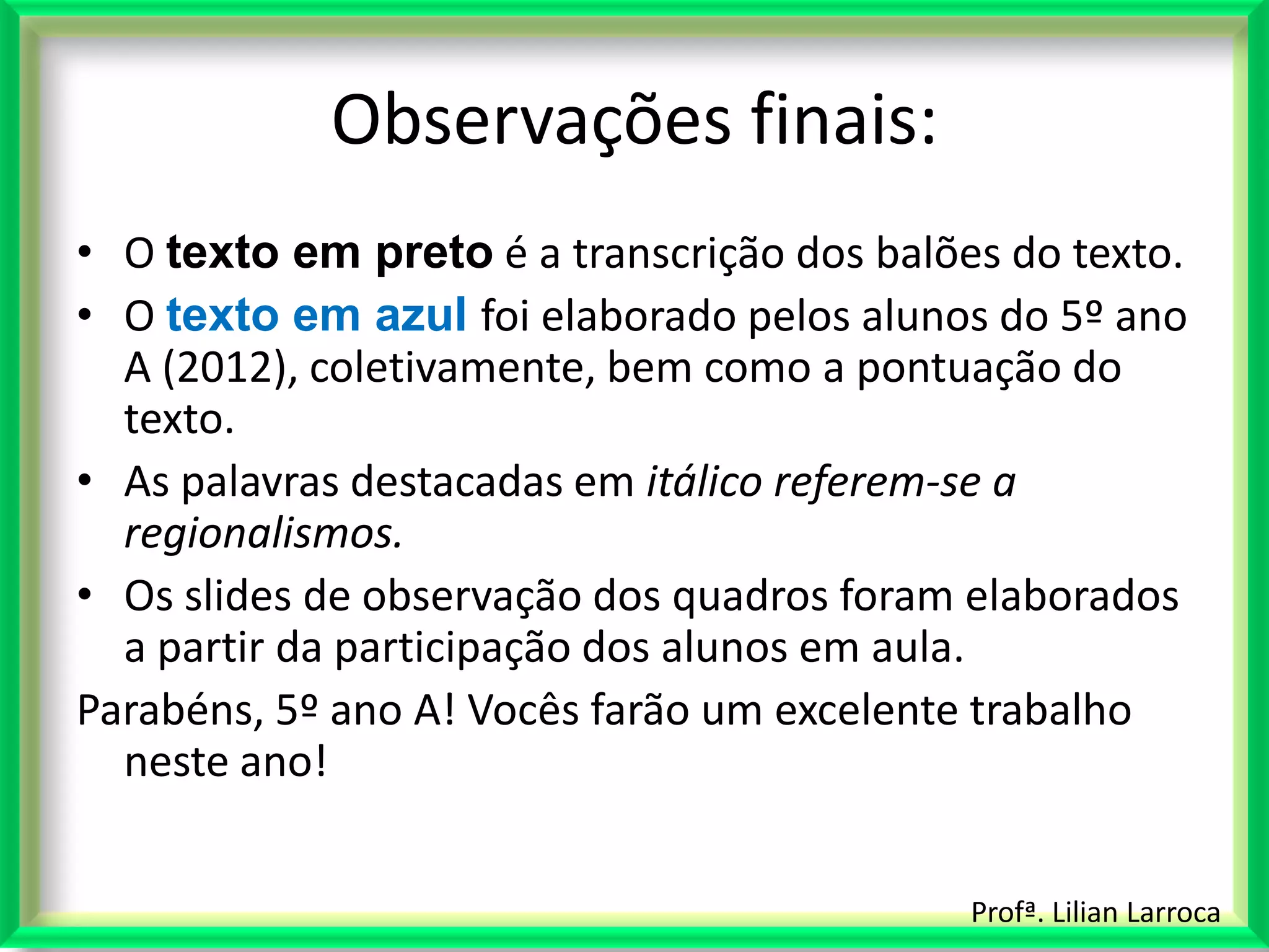 Observações finais:
• O texto em preto é a transcrição dos balões do texto.
• O texto em azul foi elaborado pelos alunos do 5º ano
  A (2012), coletivamente, bem como a pontuação do
  texto.
• As palavras destacadas em itálico referem-se a
  regionalismos.
• Os slides de observação dos quadros foram elaborados
  a partir da participação dos alunos em aula.
Parabéns, 5º ano A! Vocês farão um excelente trabalho
  neste ano!


                                            Profª. Lilian Larroca
 
