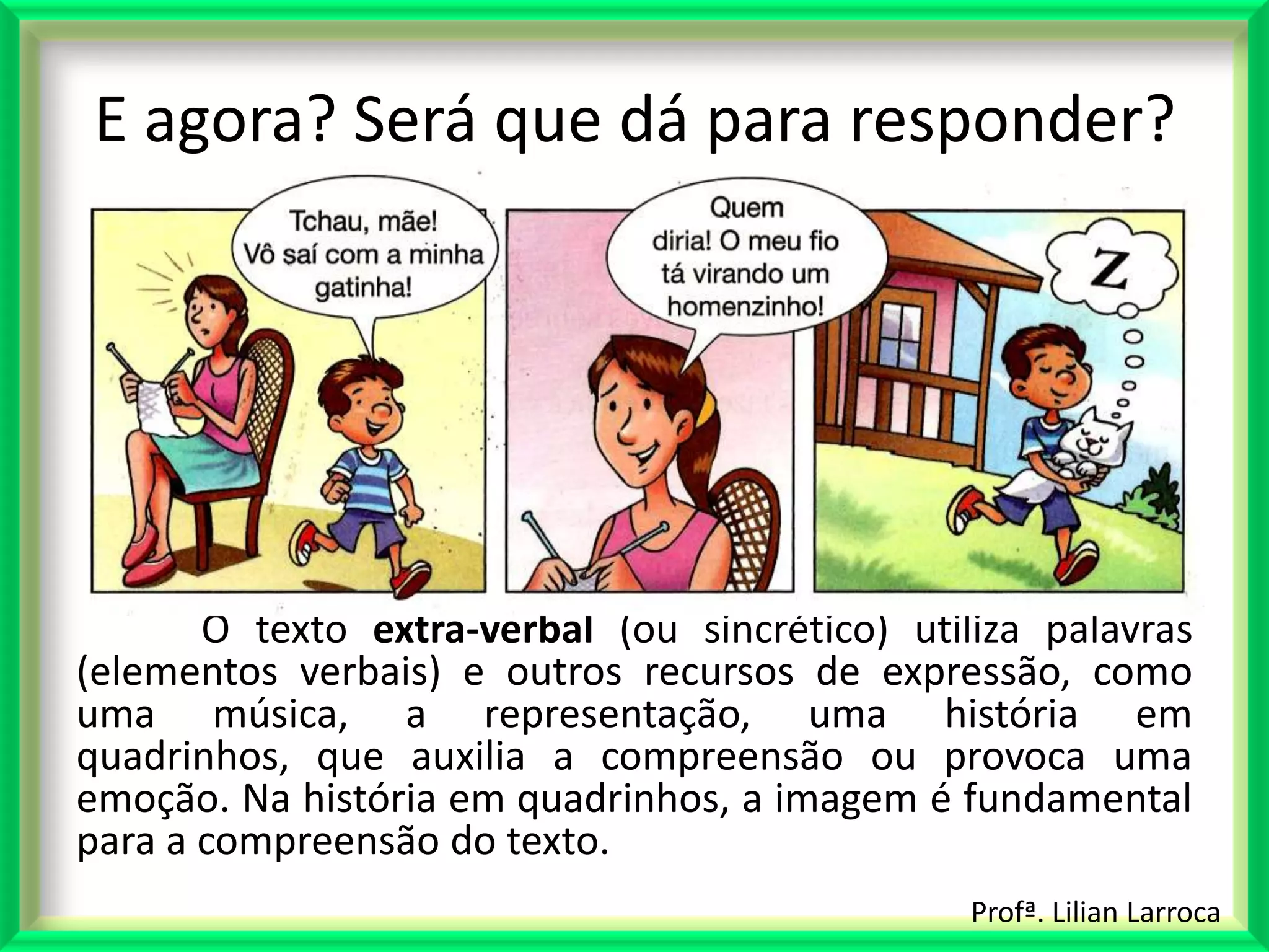 E agora? Será que dá para responder?




       O texto extra-verbal (ou sincrético) utiliza palavras
(elementos verbais) e outros recursos de expressão, como
uma música, a representação, uma história em
quadrinhos, que auxilia a compreensão ou provoca uma
emoção. Na história em quadrinhos, a imagem é fundamental
para a compreensão do texto.
                                                Profª. Lilian Larroca
 