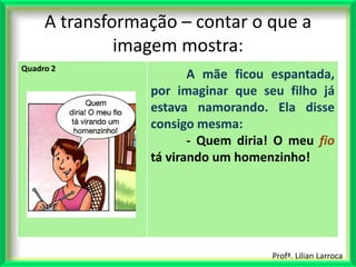 A transformação – contar o que a
              imagem mostra:
Quadro 2
                        A mãe ficou espantada,
                 por imaginar que seu filho já
                 estava namorando. Ela disse
                 consigo mesma:
                        - Quem diria! O meu fio
                 tá virando um homenzinho!




                                    Profª. Lilian Larroca
 