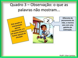 Quadro 3 – Observação: o que as
   palavras não mostram...
                              Diferente do
                            pensamento da
                            mãe, o menino
                             saiu com uma
                               gatinha de
                               estimação.




                          Profª. Lilian Larroca
 
