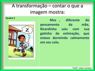 A transformação – contar o que a
              imagem mostra:
Quadro 3
                       Mas ,   diferente  do
                 pensamento      da      mãe,
                 Ricardinho saiu com sua
                 gatinha de estimação, que
                 estava dormindo calmamente
                 em seu colo.




                                   Profª. Lilian Larroca
 