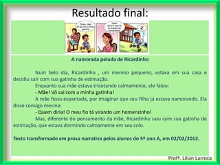 Resultado final:


                         A namorada peluda de Ricardinho

          Num belo dia, Ricardinho , um menino pequeno, estava em sua casa e
decidiu sair com sua gatinha de estimação.
          Enquanto sua mãe estava tricotando calmamente, ele falou:
          - Mãe! Vô saí com a minha gatinha!
          A mãe ficou espantada, por imaginar que seu filho já estava namorando. Ela
disse consigo mesma:
          - Quem diria! O meu fio tá virando um homenzinho!
          Mas, diferente do pensamento da mãe, Ricardinho saiu com sua gatinha de
estimação, que estava dormindo calmamente em seu colo.

Texto transformado em prosa narrativa pelos alunos do 5º ano A, em 02/02/2012.


                                                                   Profª. Lilian Larroca
 