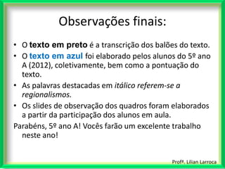 Observações finais:
• O texto em preto é a transcrição dos balões do texto.
• O texto em azul foi elaborado pelos alunos do 5º ano
  A (2012), coletivamente, bem como a pontuação do
  texto.
• As palavras destacadas em itálico referem-se a
  regionalismos.
• Os slides de observação dos quadros foram elaborados
  a partir da participação dos alunos em aula.
Parabéns, 5º ano A! Vocês farão um excelente trabalho
  neste ano!


                                            Profª. Lilian Larroca
 