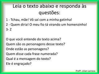 Leia o texto abaixo e responda às
                questões:
1 - Tchau, mãe! Vô saí com a minha gatinha!
2 - Quem diria! O meu fio tá virando um homenzinho!
3- Z

O que você entende do texto acima?
Quem são os personagens desse texto?
Onde estão as personagens?
Quem disse cada frase numerada?
Qual é a mensagem do texto?
Ele é engraçado?
                                           Profª. Lilian Larroca
 