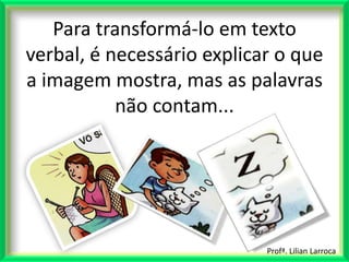Para transformá-lo em texto
verbal, é necessário explicar o que
a imagem mostra, mas as palavras
           não contam...




                            Profª. Lilian Larroca
 