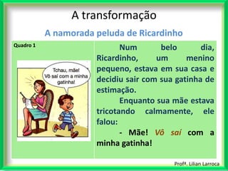 A transformação
           A namorada peluda de Ricardinho
Quadro 1
                             Num       belo       dia,
                      Ricardinho,     um      menino
                      pequeno, estava em sua casa e
                      decidiu sair com sua gatinha de
                      estimação.
                             Enquanto sua mãe estava
                      tricotando calmamente, ele
                      falou:
                             - Mãe! Vô saí com a
                      minha gatinha!

                                           Profª. Lilian Larroca
 