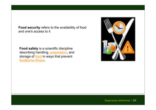 Segurança alimentar | 20 
Food security refers to the availability of food 
and one's access to it 
Food safety is a scientific discipline 
describing handling, preparation, and 
storage of food in ways that prevent 
foodborne illness. 
 