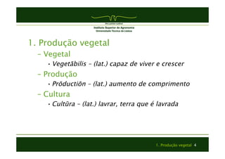 1. Produção vegetal 4 
1. Produção vegetal 
– Vegetal 
• Vegetābilis – (lat.) capaz de viver e crescer 
– Produção 
• Prōductiōn – (lat.) aumento de comprimento 
– Cultura 
• Cultūra – (lat.) lavrar, terra que é lavrada 
 