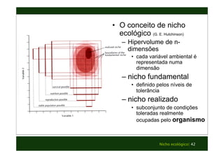 • O conceito de nicho 
ecológico (G. E. Hutchinson) 
– Hipervolume de n-dimensões 
• cada variável ambiental é 
representada numa 
dimensão 
– nicho fundamental 
• definido pelos níveis de 
tolerância 
– nicho realizado 
• subconjunto de condições 
toleradas realmente 
ocupadas pelo organismo 
Nicho ecológico| 42 
 