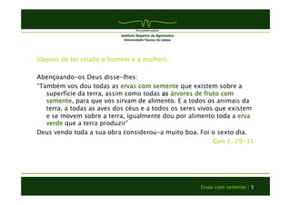 (depois de ter criado o homem e a mulher)… 
Abençoando-os Deus disse-lhes: 
“Também vos dou todas as ervas com semente que existem sobre a 
superfície da terra, assim como todas as árvores de fruto com 
semente, para que vos sirvam de alimento. E a todos os animais da 
terra, a todas as aves dos céus e a todos os seres vivos que existem 
e se movem sobre a terra, igualmente dou por alimento toda a erva 
verde que a terra produzir” 
Deus vendo toda a sua obra considerou-a muito boa. Foi o sexto dia. 
Gen 1, 29-31 
Ervas com semente | 5 
 