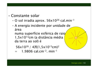 • Constante solar 
– O sol irradia aprox. 56x1026 cal.min-1 
– A energia incidente por unidade de 
Energia solar | 53 
área 
numa superfície esférica de raio 
1,5x1013cm (a distância média 
da terra ao sol) é 
56x1026 / 4π(1,5x1013cm)2 
= 1.9806 cal.cm-2. min-1 
 