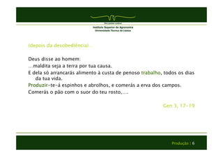 (depois da desobediência)… 
Deus disse ao homem: 
…maldita seja a terra por tua causa. 
E dela só arrancarás alimento à custa de penoso trabalho, todos os dias 
da tua vida. 
Produzir-te-á espinhos e abrolhos, e comerás a erva dos campos. 
Comerás o pão com o suor do teu rosto,…. 
Gen 3, 17-19 
Produção | 6 
 