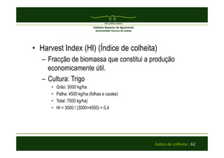 • Harvest Index (HI) (Índice de colheita) 
– Fracção de biomassa que constitui a produção 
Índice de colheita | 62 
economicamente útil. 
– Cultura: Trigo 
• Grão: 3000 kg/ha 
• Palha: 4500 kg/ha (folhas e caules) 
• Total: 7500 kg/ha) 
• HI = 3000 / (3000+4500) = 0,4 
 