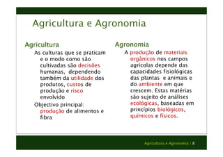 Agricultura e Agronomia 
Agricultura 
Agricultura e Agronomia | 8 
As culturas que se praticam 
e o modo como são 
cultivadas são decisões 
humanas, dependendo 
também da utilidade dos 
produtos, custos de 
produção e risco 
envolvido 
Objectivo principal: 
produção de alimentos e 
fibra 
Agronomia 
A produção de materiais 
orgânicos nos campos 
agrícolas depende das 
capacidades fisiológicas 
das plantas e animais e 
do ambiente em que 
crescem. Estas matérias 
são sujeito de análises 
ecológicas, baseadas em 
princípios biológicos, 
químicos e físicos. 
 