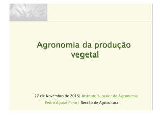 27 de Novembro de 2015| Instituto Superior de Agronomia
Agronomia da produção
vegetal
Pedro Aguiar Pinto | Secção de Agricultura
 