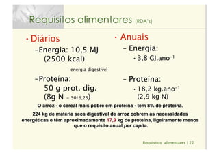 Requisitos alimentares | 22
Requisitos alimentares (RDA’s)
• Diários
– Energia: 10,5 MJ
(2500 kcal)
energia digestível
– Proteína:  
50 g prot. dig. 
(8g N = 50/6,25)
• Anuais
–  Energia:
• 3,8 GJ.ano-1
–  Proteína:
• 18,2 kg.ano-1 
(2,9 kg N)
O arroz - o cereal mais pobre em proteína - tem 8% de proteína.
224 kg de matéria seca digestível de arroz cobrem as necessidades
energéticas e têm aproximadamente 17,9 kg de proteína, ligeiramente menos
que o requisito anual per capita.
 