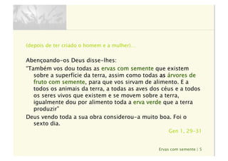 Ervas com semente | 5
(depois de ter criado o homem e a mulher)…
Abençoando-os Deus disse-lhes:
“Também vos dou todas as ervas com semente que existem
sobre a superfície da terra, assim como todas as árvores de
fruto com semente, para que vos sirvam de alimento. E a
todos os animais da terra, a todas as aves dos céus e a todos
os seres vivos que existem e se movem sobre a terra,
igualmente dou por alimento toda a erva verde que a terra
produzir”
Deus vendo toda a sua obra considerou-a muito boa. Foi o
sexto dia.
Gen 1, 29-31
 