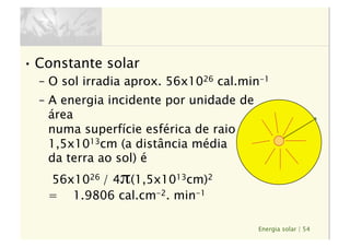 Energia solar | 54
• Constante solar
–  O sol irradia aprox. 56x1026 cal.min-1
–  A energia incidente por unidade de
área 
numa superfície esférica de raio 
1,5x1013cm (a distância média 
da terra ao sol) é 
56x1026 / 4π(1,5x1013cm)2 
= 1.9806 cal.cm-2. min-1
 