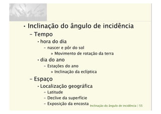 Inclinação do ângulo de incidência | 55
• Inclinação do ângulo de incidência
–  Tempo
• hora do dia
–  nascer e pôr do sol
»  Movimento de rotação da terra
• dia do ano
–  Estações do ano
»  Inclinação da eclíptica
–  Espaço
• Localização geográfica
–  Latitude
–  Declive da superfície
–  Exposição da encosta
 
