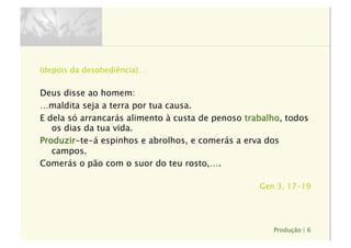Produção | 6
(depois da desobediência)…
Deus disse ao homem:
…maldita seja a terra por tua causa.
E dela só arrancarás alimento à custa de penoso trabalho, todos
os dias da tua vida.
Produzir-te-á espinhos e abrolhos, e comerás a erva dos
campos.
Comerás o pão com o suor do teu rosto,….
Gen 3, 17-19
 