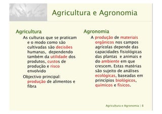Agricultura e Agronomia | 8
Agricultura e Agronomia
Agricultura
As culturas que se praticam
e o modo como são
cultivadas são decisões
humanas, dependendo
também da utilidade dos
produtos, custos de
produção e risco
envolvido
Objectivo principal: 
produção de alimentos e
fibra
Agronomia
A produção de materiais
orgânicos nos campos
agrícolas depende das
capacidades fisiológicas
das plantas e animais e
do ambiente em que
crescem. Estas matérias
são sujeito de análises
ecológicas, baseadas em
princípios biológicos,
químicos e físicos.
 