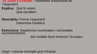 EL GUIÓ LITERARI: Tractament audiovisual de
l’argument
Explica: Què hi veiem
Què escoltem
Descriptiu: Forma l’argument
Determina l’estètica
Estructura: Seqüències numerades i col·locades
successivament.
dos models Nord Americà i Europeu
Llegir i visionar exemple guió il·lustrat
 