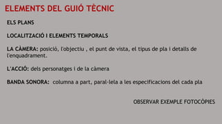 ELEMENTS DEL GUIÓ TÈCNIC
ELS PLANS
LOCALITZACIÓ I ELEMENTS TEMPORALS
LA CÀMERA: posició, l'objectiu , el punt de vista, el tipus de pla i detalls de
l'enquadrament.
L'ACCIÓ: dels personatges i de la càmera
BANDA SONORA: columna a part, paral·lela a les especificacions del cada pla
OBSERVAR EXEMPLE FOTOCÒPIES
 