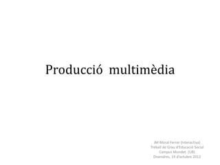 Producció multimèdia




                  JM Moral Ferrer (Interactiva)
                Treball de Grau d’Educació Social
                     Campus Mundet (UB)
                  Divendres, 19 d’octubre 2012
 