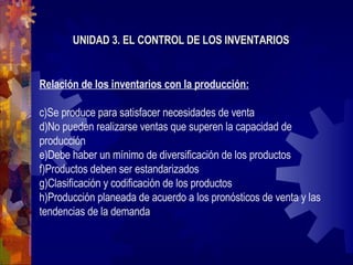 UNIDAD 3. EL CONTROL DE LOS INVENTARIOS Relación de los inventarios con la producción: Se produce para satisfacer necesidades de venta No pueden realizarse ventas que superen la capacidad de producción Debe haber un mínimo de diversificación de los productos Productos deben ser estandarizados Clasificación y codificación de los productos Producción planeada de acuerdo a los pronósticos de venta y las tendencias de la demanda 