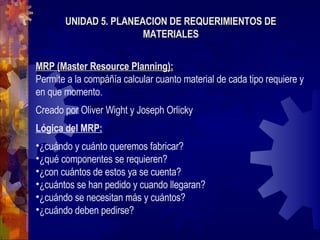 UNIDAD 5. PLANEACION DE REQUERIMIENTOS DE MATERIALES MRP (Master Resource Planning): Permite a la compáñía calcular cuanto material de cada tipo requiere y en que momento. Creado por Oliver Wight y Joseph Orlicky Lógica del MRP: ¿cuándo y cuánto queremos fabricar? ¿qué componentes se requieren? ¿con cuántos de estos ya se cuenta? ¿cuántos se han pedido y cuando llegaran? ¿cuándo se necesitan más y cuántos? ¿cuándo deben pedirse? 