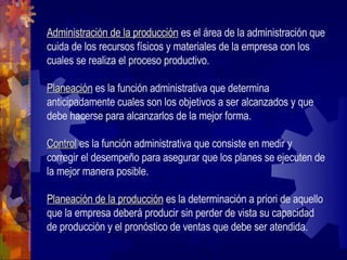 Administración de la producción  es el área de la administración que cuida de los recursos físicos y materiales de la empresa con los cuales se realiza el proceso productivo. Planeación  es la función administrativa que determina anticipadamente cuales son los objetivos a ser alcanzados y que debe hacerse para alcanzarlos de la mejor forma. Control  es la función administrativa que consiste en medir y corregir el desempeño para asegurar que los planes se ejecuten de la mejor manera posible. Planeación de la producción  es la determinación a priori de aquello que la empresa deberá producir sin perder de vista su capacidad de producción y el pronóstico de ventas que debe ser atendida. 