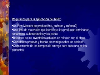 Requisitos para la aplicación del MRP: Un Plan Maestro de producción (¿cuántos y cuándo?) Una lista de materiales que identifique los productos terminados, ensambles, subensambles y las partes Balances de los inventarios actuales en relación con el stock Cantidades precisas y fechas de entrega sobre los pedidos Conocimiento de los tiempos de entrega para cada uno de los productos 