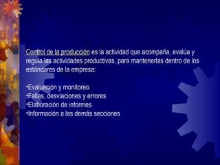 Control de la producción  es la actividad que acompaña, evalúa y regula las actividades productivas, para mantenerlas dentro de los estándares de la empresa: Evaluación y monitoreo Fallas, desviaciones y errores Elaboración de informes Información a las demás secciones 