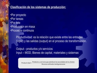 Clasificación de los sistemas de producción: Por proyecto Por tareas Por lote Producción en masa Procesos continuos Productividad: es la relación que existe entre las entradas (input) y las salidas (output) en el proceso de transformación. Output - productos y/o servicios Input – MOD, Bienes de capital, materiales y sistemas 