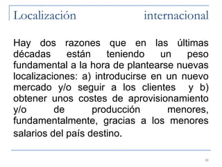 Localización internacional Hay dos razones que en las últimas décadas están teniendo un peso fundamental a la hora de plantearse nuevas localizaciones: a) introducirse en un nuevo mercado y/o seguir a los clientes  y b) obtener unos costes de aprovisionamiento y/o de producción menores, fundamentalmente, gracias a los menores salarios del país destino . 